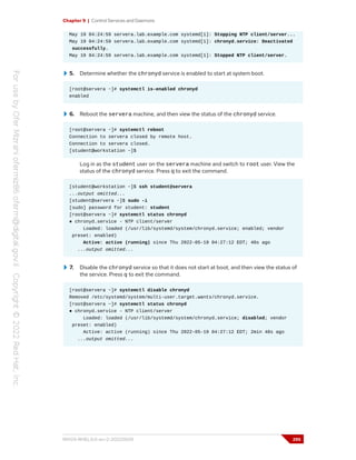 Chapter 9 | Control Services and Daemons
May 19 04:24:59 servera.lab.example.com systemd[1]: Stopping NTP client/server...
May 19 04:24:59 servera.lab.example.com systemd[1]: chronyd.service: Deactivated
successfully.
May 19 04:24:59 servera.lab.example.com systemd[1]: Stopped NTP client/server.
5. Determine whether the chronyd service is enabled to start at system boot.
[root@servera ~]# systemctl is-enabled chronyd
enabled
6. Reboot the servera machine, and then view the status of the chronyd service.
[root@servera ~]# systemctl reboot
Connection to servera closed by remote host.
Connection to servera closed.
[student@workstation ~]$
Log in as the student user on the servera machine and switch to root user. View the
status of the chronyd service. Press q to exit the command.
[student@workstation ~]$ ssh student@servera
...output omitted...
[student@servera ~]$ sudo -i
[sudo] password for student: student
[root@servera ~]# systemctl status chronyd
● chronyd.service - NTP client/server
Loaded: loaded (/usr/lib/systemd/system/chronyd.service; enabled; vendor
preset: enabled)
Active: active (running) since Thu 2022-05-19 04:27:12 EDT; 40s ago
...output omitted...
7. Disable the chronyd service so that it does not start at boot, and then view the status of
the service. Press q to exit the command.
[root@servera ~]# systemctl disable chronyd
Removed /etc/systemd/system/multi-user.target.wants/chronyd.service.
[root@servera ~]# systemctl status chronyd
● chronyd.service - NTP client/server
Loaded: loaded (/usr/lib/systemd/system/chronyd.service; disabled; vendor
preset: enabled)
Active: active (running) since Thu 2022-05-19 04:27:12 EDT; 2min 48s ago
...output omitted...
RH124-RHEL9.0-en-2-20220609 295
 
