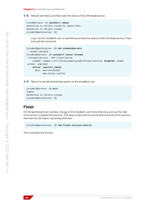 Chapter 9 | Control Services and Daemons
8. Reboot servera, and then view the status of the chronyd service.
[root@servera ~]# systemctl reboot
Connection to servera closed by remote host.
Connection to servera closed.
[student@workstation ~]$
Log in as the student user on servera and view the status of the chronyd service. Press
q to exit the command.
[student@workstation ~]$ ssh student@servera
...output omitted...
[student@servera ~]$ systemctl status chronyd
○ chronyd.service - NTP client/server
Loaded: loaded (/usr/lib/systemd/system/chronyd.service; disabled; vendor
preset: enabled)
Active: inactive (dead)
Docs: man:chronyd(8)
man:chrony.conf(5)
9. Return to the workstation system as the student user.
[student@servera ~]$ exit
logout
Connection to servera closed.
[student@workstation ~]$
Finish
On the workstation machine, change to the student user home directory and use the lab
command to complete this exercise. This step is important to ensure that resources from previous
exercises do not impact upcoming exercises.
[student@workstation ~]$ lab finish services-control
This concludes the section.
296 RH124-RHEL9.0-en-2-20220609
 