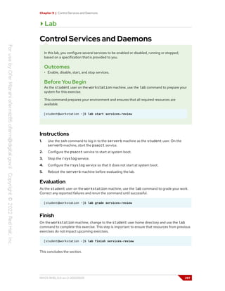 Chapter 9 | Control Services and Daemons
Lab
Control Services and Daemons
In this lab, you configure several services to be enabled or disabled, running or stopped,
based on a specification that is provided to you.
Outcomes
• Enable, disable, start, and stop services.
Before You Begin
As the student user on the workstation machine, use the lab command to prepare your
system for this exercise.
This command prepares your environment and ensures that all required resources are
available.
[student@workstation ~]$ lab start services-review
Instructions
1. Use the ssh command to log in to the serverb machine as the student user. On the
serverb machine, start the psacct service.
2. Configure the psacct service to start at system boot.
3. Stop the rsyslog service.
4. Configure the rsyslog service so that it does not start at system boot.
5. Reboot the serverb machine before evaluating the lab.
Evaluation
As the student user on the workstation machine, use the lab command to grade your work.
Correct any reported failures and rerun the command until successful.
[student@workstation ~]$ lab grade services-review
Finish
On the workstation machine, change to the student user home directory and use the lab
command to complete this exercise. This step is important to ensure that resources from previous
exercises do not impact upcoming exercises.
[student@workstation ~]$ lab finish services-review
This concludes the section.
RH124-RHEL9.0-en-2-20220609 297
 