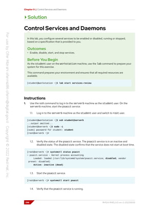 Chapter 9 | Control Services and Daemons
Solution
Control Services and Daemons
In this lab, you configure several services to be enabled or disabled, running or stopped,
based on a specification that is provided to you.
Outcomes
• Enable, disable, start, and stop services.
Before You Begin
As the student user on the workstation machine, use the lab command to prepare your
system for this exercise.
This command prepares your environment and ensures that all required resources are
available.
[student@workstation ~]$ lab start services-review
Instructions
1. Use the ssh command to log in to the serverb machine as the student user. On the
serverb machine, start the psacct service.
1.1. Log in to the serverb machine as the student user and switch to root user.
[student@workstation ~]$ ssh student@serverb
...output omitted...
[student@serverb ~]$ sudo -i
[sudo] password for student: student
[root@serverb ~]#
1.2. Verify the status of the psacct service. The psacct service is in an inactive and
disabled state. The disabled state confirms that the service does not start at boot time.
[root@serverb ~]# systemctl status psacct
○ psacct.service - Kernel process accounting
Loaded: loaded (/usr/lib/systemd/system/psacct.service; disabled; vendor
preset: disabled)
Active: inactive (dead)
1.3. Start the psacct service.
[root@serverb ~]# systemctl start psacct
1.4. Verify that the psacct service is running.
298 RH124-RHEL9.0-en-2-20220609
 