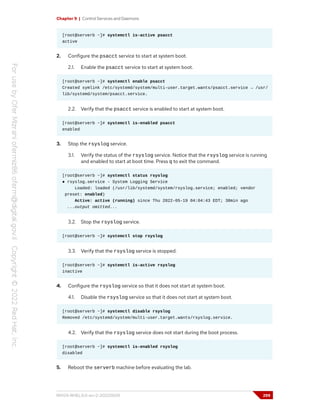Chapter 9 | Control Services and Daemons
[root@serverb ~]# systemctl is-active psacct
active
2. Configure the psacct service to start at system boot.
2.1. Enable the psacct service to start at system boot.
[root@serverb ~]# systemctl enable psacct
Created symlink /etc/systemd/system/multi-user.target.wants/psacct.service → /usr/
lib/systemd/system/psacct.service.
2.2. Verify that the psacct service is enabled to start at system boot.
[root@serverb ~]# systemctl is-enabled psacct
enabled
3. Stop the rsyslog service.
3.1. Verify the status of the rsyslog service. Notice that the rsyslog service is running
and enabled to start at boot time. Press q to exit the command.
[root@serverb ~]# systemctl status rsyslog
● rsyslog.service - System Logging Service
Loaded: loaded (/usr/lib/systemd/system/rsyslog.service; enabled; vendor
preset: enabled)
Active: active (running) since Thu 2022-05-19 04:04:43 EDT; 38min ago
...output omitted...
3.2. Stop the rsyslog service.
[root@serverb ~]# systemctl stop rsyslog
3.3. Verify that the rsyslog service is stopped.
[root@serverb ~]# systemctl is-active rsyslog
inactive
4. Configure the rsyslog service so that it does not start at system boot.
4.1. Disable the rsyslog service so that it does not start at system boot.
[root@serverb ~]# systemctl disable rsyslog
Removed /etc/systemd/system/multi-user.target.wants/rsyslog.service.
4.2. Verify that the rsyslog service does not start during the boot process.
[root@serverb ~]# systemctl is-enabled rsyslog
disabled
5. Reboot the serverb machine before evaluating the lab.
RH124-RHEL9.0-en-2-20220609 299
 