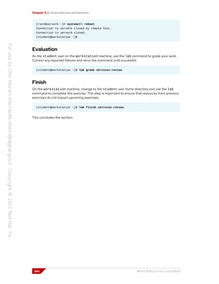 Chapter 9 | Control Services and Daemons
[root@serverb ~]# systemctl reboot
Connection to serverb closed by remote host.
Connection to serverb closed.
[student@workstation ~]$
Evaluation
As the student user on the workstation machine, use the lab command to grade your work.
Correct any reported failures and rerun the command until successful.
[student@workstation ~]$ lab grade services-review
Finish
On the workstation machine, change to the student user home directory and use the lab
command to complete this exercise. This step is important to ensure that resources from previous
exercises do not impact upcoming exercises.
[student@workstation ~]$ lab finish services-review
This concludes the section.
300 RH124-RHEL9.0-en-2-20220609
 