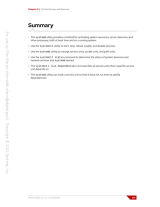 Chapter 9 | Control Services and Daemons
Summary
• The systemd utility provides a method for activating system resources, server daemons, and
other processes, both at boot time and on a running system.
• Use the systemctl utility to start, stop, reload, enable, and disable services.
• Use the systemd utility to manage service units, socket units, and path units.
• Use the systemctl status command to determine the status of system daemons and
network services that systemd started.
• The systemctl list-dependencies command lists all service units that a specific service
unit depends on.
• The systemd utility can mask a service unit so that it does not run even to satisfy
dependencies.
RH124-RHEL9.0-en-2-20220609 301
 
