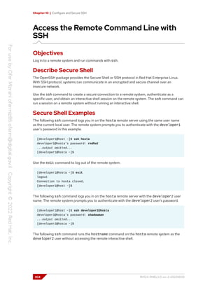 Chapter 10 | Configure and Secure SSH
Access the Remote Command Line with
SSH
Objectives
Log in to a remote system and run commands with ssh.
Describe Secure Shell
The OpenSSH package provides the Secure Shell or SSH protocol in Red Hat Enterprise Linux.
With SSH protocol, systems can communicate in an encrypted and secure channel over an
insecure network.
Use the ssh command to create a secure connection to a remote system, authenticate as a
specific user, and obtain an interactive shell session on the remote system. The ssh command can
run a session on a remote system without running an interactive shell.
Secure Shell Examples
The following ssh command logs you in on the hosta remote server using the same user name
as the current local user. The remote system prompts you to authenticate with the developer1
user's password in this example.
[developer1@host ~]$ ssh hosta
developer1@hosta's password: redhat
...output omitted...
[developer1@hosta ~]$
Use the exit command to log out of the remote system.
[developer1@hosta ~]$ exit
logout
Connection to hosta closed.
[developer1@host ~]$
The following ssh command logs you in on the hosta remote server with the developer2 user
name. The remote system prompts you to authenticate with the developer2 user's password.
[developer1@host ~]$ ssh developer2@hosta
developer2@hosta's password: shadowman
...output omitted...
[developer2@hosta ~]$
The following ssh command runs the hostname command on the hosta remote system as the
developer2 user without accessing the remote interactive shell.
304 RH124-RHEL9.0-en-2-20220609
 