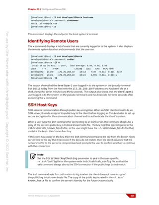 Chapter 10 | Configure and Secure SSH
[developer1@host ~]$ ssh developer2@hosta hostname
developer2@hosta's password: shadowman
hosta.lab.example.com
[developer1@host ~]$
This command displays the output in the local system's terminal.
Identifying Remote Users
The w command displays a list of users that are currently logged in to the system. It also displays
the remote system location and commands that the user ran.
[developer1@host ~]$ ssh developer1@hosta
developer1@hosta's password: redhat
[developer1@hosta ~]$ w
16:13:38 up 36 min, 1 user, load average: 0.00, 0.00, 0.00
USER TTY FROM LOGIN@ IDLE JCPU PCPU WHAT
developer2 pts/0 172.25.250.10 16:13 7:30 0.01s 0.01s -bash
developer1 pts/1 172.25.250.10 16:24 3.00s 0.01s 0.00s w
[developer2@hosta ~]$
The output shows that the developer2 user logged in to the system on the pseudo-terminal
0 at 16:13 today from the host with the 172.25.250.10 IP address and has been idle at a
shell prompt for seven minutes and thirty seconds. The output also shows that the developer1
user logged in to the system on the pseudo-terminal 1 and has been idle for three seconds after
executing the w command.
SSH Host Keys
SSH secures communication through public-key encryption. When an SSH client connects to an
SSH server, it sends a copy of its public key to the client before logging in. This key helps to set up
secure encryption for the communication channel and to authenticate the client's system.
When a user runs the ssh command for connecting to an SSH server, the command checks for a
copy of the server's public key in its local known hosts file. The key might be preconfigured in the
/etc/ssh/ssh_known_hosts file, or the user might have the ~/.ssh/known_hosts file that
contains the key in their home directory.
If the client has a copy of the key, then the ssh command compares the key from the known hosts
server files to the key that it received. If the keys do not match, then the client assumes that the
network traffic to the server is compromised and prompts the user to confirm whether to continue
with the connection.
Note
Set the StrictHostKeyChecking parameter to yes in the user-specific
~/.ssh/config file or the system-wide /etc/ssh/ssh_config file, so that the
ssh command always aborts the SSH connection if the public keys do not match.
The ssh command asks for confirmation to log in when the client does not have a copy of
the public key in its known hosts file. The copy of the public key is saved in the ~/.ssh/
known_hosts file to confirm the server's identity for the future automatically.
RH124-RHEL9.0-en-2-20220609 305
 
