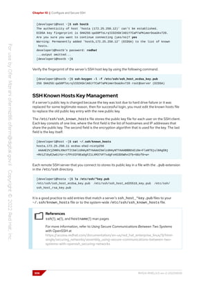 Chapter 10 | Configure and Secure SSH
[developer1@host ~]$ ssh hostb
The authenticity of host 'hosta (172.25.250.12)' can't be established.
ECDSA key fingerprint is SHA256:qaS0PToLrqlCO2XGklA0iY7CaP7aPKimerDoaUkv720.
Are you sure you want to continue connecting (yes/no)? yes
Warning: Permanently added 'hostb,172.25.250.12' (ECDSA) to the list of known
hosts.
developer1@hostb's password: redhat
...output omitted...
[developer1@hostb ~]$
Verify the fingerprint of the server's SSH host key by using the following command.
[developer1@hostb ~]$ ssh-keygen -l -f /etc/ssh/ssh_host_ecdsa_key.pub
256 SHA256:qaS0PToLrqlCO2XGklA0iY7CaP7aPKimerDoaUkv720 root@server (ECDSA)
SSH Known Hosts Key Management
If a server's public key is changed because the key was lost due to hard drive failure or it was
replaced for some legitimate reason, then for successful login, you must edit the known hosts file
to replace the old public key entry with the new public key.
The /etc/ssh/ssh_known_hosts file stores the public key file for each user on the SSH client.
Each key consists of one line, where the first field is the list of hostnames and IP addresses that
share the public key. The second field is the encryption algorithm that is used for the key. The last
field is the key itself.
[developer1@host ~]$ cat ~/.ssh/known_hosts
hosta,172.25.250.11 ecdsa-sha2-nistp256
AAAAE2VjZHNhLXNoYTItbmlzdHAyNTYAAAAIbmlzdHAyNTYAAABBBOsEi0e+FlaNT6jul8Ag5Nj
+RViZl0yE2w6iYUr+1fPtOIF0EaOgFZ1LXM37VFTxdgFxHS3D5WhnIfb+68zf8+w=
Each remote SSH server that you connect to stores its public key in a file with the .pub extension
in the /etc/ssh directory.
[developer1@hosta ~]$ ls /etc/ssh/*key.pub
/etc/ssh/ssh_host_ecdsa_key.pub /etc/ssh/ssh_host_ed25519_key.pub /etc/ssh/
ssh_host_rsa_key.pub
It is a good practice to add entries that match a server's ssh_host_*key.pub files to your
~/.ssh/known_hosts file or to the system-wide /etc/ssh/ssh_known_hosts file.
References
ssh(1), w(1), and hostname(1) man pages
For more information, refer to Using Secure Communications Between Two Systems
with OpenSSH at
https://access.redhat.com/documentation/en-us/red_hat_enterprise_linux/9/html-
single/securing_networks/assembly_using-secure-communications-between-two-
systems-with-openssh_securing-networks
306 RH124-RHEL9.0-en-2-20220609
 