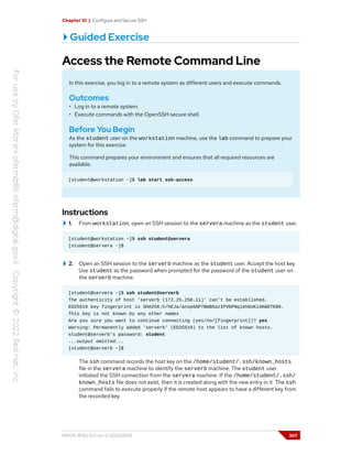 Chapter 10 | Configure and Secure SSH
Guided Exercise
Access the Remote Command Line
In this exercise, you log in to a remote system as different users and execute commands.
Outcomes
• Log in to a remote system.
• Execute commands with the OpenSSH secure shell.
Before You Begin
As the student user on the workstation machine, use the lab command to prepare your
system for this exercise.
This command prepares your environment and ensures that all required resources are
available.
[student@workstation ~]$ lab start ssh-access
Instructions
1. From workstation, open an SSH session to the servera machine as the student user.
[student@workstation ~]$ ssh student@servera
[student@servera ~]$
2. Open an SSH session to the serverb machine as the student user. Accept the host key.
Use student as the password when prompted for the password of the student user on
the serverb machine.
[student@servera ~]$ ssh student@serverb
The authenticity of host 'serverb (172.25.250.11)' can't be established.
ED25519 key fingerprint is SHA256:h/hEJa/anxp6AP7BmB5azIPVbPNqieh0oKi4KWOTK80.
This key is not known by any other names
Are you sure you want to continue connecting (yes/no/[fingerprint])? yes
Warning: Permanently added 'serverb' (ED25519) to the list of known hosts.
student@serverb's password: student
...output omitted...
[student@serverb ~]$
The ssh command records the host key on the /home/student/.ssh/known_hosts
file in the servera machine to identify the serverb machine. The student user
initiated the SSH connection from the servera machine. If the /home/student/.ssh/
known_hosts file does not exist, then it is created along with the new entry in it. The ssh
command fails to execute properly if the remote host appears to have a different key from
the recorded key.
RH124-RHEL9.0-en-2-20220609 307
 