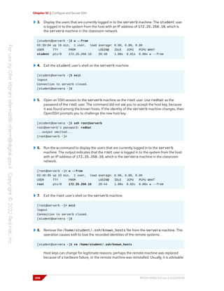 Chapter 10 | Configure and Secure SSH
3. Display the users that are currently logged in to the serverb machine. The student user
is logged in to the system from the host with an IP address of 172.25.250.10, which is
the servera machine in the classroom network.
[student@serverb ~]$ w --from
03:39:04 up 16 min, 1 user, load average: 0.00, 0.00, 0.00
USER TTY FROM LOGIN@ IDLE JCPU PCPU WHAT
student pts/0 172.25.250.10 20:40 1.00s 0.01s 0.00s w --from
4. Exit the student user's shell on the serverb machine.
[student@serverb ~]$ exit
logout
Connection to serverb closed.
[student@servera ~]$
5. Open an SSH session to the serverb machine as the root user. Use redhat as the
password of the root user. The command did not ask you to accept the host key, because
it was found among the known hosts. If the identity of the serverb machine changes, then
OpenSSH prompts you to challenge the new host key.
[student@servera ~]$ ssh root@serverb
root@serverb's password: redhat
...output omitted...
[root@serverb ~]#
6. Run the w command to display the users that are currently logged in to the serverb
machine. The output indicates that the root user is logged in to the system from the host
with an IP address of 172.25.250.10, which is the servera machine in the classroom
network.
[root@serverb ~]# w --from
03:46:05 up 23 min, 1 user, load average: 0.00, 0.00, 0.00
USER TTY FROM LOGIN@ IDLE JCPU PCPU WHAT
root pts/0 172.25.250.10 20:44 1.00s 0.02s 0.00s w --from
7. Exit the root user's shell on the serverb machine.
[root@serverb ~]# exit
logout
Connection to serverb closed.
[student@servera ~]$
8. Remove the /home/student/.ssh/known_hosts file from the servera machine. This
operation causes ssh to lose the recorded identities of the remote systems.
[student@servera ~]$ rm /home/student/.ssh/known_hosts
Host keys can change for legitimate reasons: perhaps the remote machine was replaced
because of a hardware failure, or the remote machine was reinstalled. Usually, it is advisable
308 RH124-RHEL9.0-en-2-20220609
 