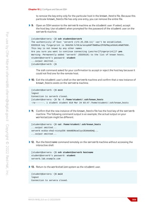 Chapter 10 | Configure and Secure SSH
to remove the key entry only for the particular host in the known_hosts file. Because this
particular known_hosts file has only one entry, you can remove the entire file.
9. Open an SSH session to the serverb machine as the student user. If asked, accept
the host key. Use student when prompted for the password of the student user on the
serverb machine.
[student@servera ~]$ ssh student@serverb
The authenticity of host 'serverb (172.25.250.11)' can't be established.
ED25519 key fingerprint is SHA256:h/hEJa/anxp6AP7BmB5azIPVbPNqieh0oKi4KWOTK80.
This key is not known by any other names
Are you sure you want to continue connecting (yes/no/[fingerprint])? yes
Warning: Permanently added 'serverb' (ED25519) to the list of known hosts.
student@serverb's password: student
...output omitted...
[student@serverb ~]$
The ssh command asked for your confirmation to accept or reject the host key because it
could not find one for the remote host.
10. Exit the student user's shell on the serverb machine and confirm that a new instance of
known_hosts exists on the servera machine.
[student@serverb ~]$ exit
logout
Connection to serverb closed.
[student@servera ~]$ ls -l /home/student/.ssh/known_hosts
-rw-------. 1 student student 819 Mar 24 03:47 /home/student/.ssh/known_hosts
11. Confirm that the new instance of the known_hosts file has the host key of the serverb
machine. The following command output is an example; the actual output on your
workstation might be different.
[student@servera ~]$ cat /home/student/.ssh/known_hosts
...output omitted...
serverb ecdsa-sha2-nistp256 AAAAB3NzaC1yc2EAAAADAQ...
...output omitted...
12. Run the hostname command remotely on the serverb machine without accessing the
interactive shell.
[student@servera ~]$ ssh student@serverb hostname
student@serverb's password: student
serverb.lab.example.com
13. Return to the workstation system as the student user.
[student@servera ~]$ exit
logout
Connection to servera closed.
RH124-RHEL9.0-en-2-20220609 309
 