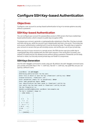 Chapter 10 | Configure and Secure SSH
Configure SSH Key-based Authentication
Objectives
Configure a user account to use key-based authentication to log in to remote systems securely
without a password.
SSH Key-based Authentication
You can configure your account for passwordless access to SSH servers that have enabled key-
based authentication, which is based on public key encryption (PKI).
To prepare your account, generate a cryptographically-related pair of key files. One key is private
and held only by you, while the second is your related public key that is not secret. The private key
acts as your authentication credential and it must be stored securely. The public key is copied to
your account on servers that you will remotely access, and verifies your use of your private key.
When you log in to your account on a remote server, the SSH service uses your public key to
cryptographically verify supplied with the SSH client request. If the verification succeeds, your
request is trusted and you are allowed access without giving a password. Passwords can be easily
learned or stolen, but securely stored private keys are harder to compromise.
SSH Keys Generation
Use the ssh-keygen command to create a key pair. By default, the ssh-keygen command saves
your private and public keys in the ~/.ssh/id_rsa and ~/.ssh/id_rsa.pub files, but you can
specify a different name.
[user@host ~]$ ssh-keygen
Generating public/private rsa key pair.
Enter file in which to save the key (/home/user/.ssh/id_rsa): Enter
Created directory '/home/user/.ssh'.
Enter passphrase (empty for no passphrase): Enter
Enter same passphrase again: Enter
Your identification has been saved in /home/user/.ssh/id_rsa.
Your public key has been saved in /home/user/.ssh/id_rsa.pub.
The key fingerprint is:
SHA256:vxutUNPio3QDCyvkYm1 user@host.lab.example.com
The key's randomart image is:
+---[RSA 2048]----+
| |
| . . |
| o o o |
| . = o o . |
| o + = S E . |
| ..O o + * + |
|.+% O . + B . |
|=*oO . . + * |
|++. . +. |
+----[SHA256]-----+
RH124-RHEL9.0-en-2-20220609 311
 