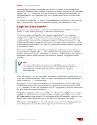 Chapter 2 | Access the Command Line
The command is the name of the program to run. It might be followed by one or more options,
which adjust the behavior of the command or what it will do. Options normally start with one or two
dashes (-a or --all, for example) to distinguish them from arguments. Commands might also
be followed by one or more arguments, which often indicate a target that the command should
operate on.
For example, in the usermod -L user01 string, usermod is the command, -L is the option, and
user01 is the argument. This command locks the password of the user01 user account.
Log in to a Local System
A terminal is a text-based interface to enter commands into and print output from a computer
system. To run the shell, you must log in to the computer on a terminal.
A hardware keyboard and display for input and output might be directly connected to the
computer. This is the physical console from the Linux machine. The physical console supports
multiple virtual consoles, which can run on separate terminals. Each virtual console supports an
independent login session. You can switch between the virtual consoles by pressing Ctrl+Alt
and a function key (F1 through F6) at the same time. Most of these virtual consoles run a terminal
that provides a text login prompt. If you enter your username and password correctly, then you log
in and get a shell prompt.
The computer might provide a graphical login prompt on one of the virtual consoles. You can use
the graphical login prompt to log in to a graphical environment. The graphical environment also
runs on a virtual console. To get a shell prompt, you must start a terminal program in the graphical
environment. The shell prompt is provided in an application window of your graphical terminal
program.
Note
Many system administrators choose not to run a graphical environment on their
servers, because users do not log into servers as a desktop workspace. A server's
workload can more effectively use the significant resources that a graphical
environment uses.
In Red Hat Enterprise Linux 9, if the graphical environment is available, then the login screen runs
on the first virtual console, which is called tty1. Five additional text login prompts are available on
virtual consoles two tty2 through six tty6.
The graphical environment starts on the first virtual console that a login session is not currently
using. Normally, your graphical session replaces the login prompt on the second virtual console
(tty2). However, if an active text login session (not just a login prompt) is using that console, then
the next free virtual console is used instead.
The graphical login screen continues to run on the first virtual console (tty1). If you are already
logged in to a graphical session, and log in as another user on the graphical login screen or use
the Switch User menu item to switch users in the graphical environment without logging out, then
another graphical environment is started for that user on the next free virtual console.
When you log out of a graphical environment, it exits the virtual console and the physical console
automatically switches back to the graphical login screen on the first virtual console.
RH124-RHEL9.0-en-2-20220609 15
 