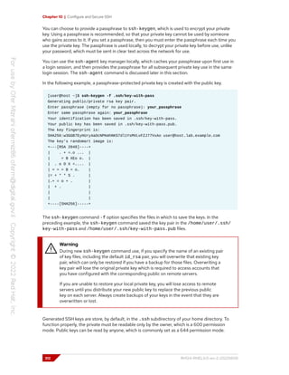 Chapter 10 | Configure and Secure SSH
You can choose to provide a passphrase to ssh-keygen, which is used to encrypt your private
key. Using a passphrase is recommended, so that your private key cannot be used by someone
who gains access to it. If you set a passphrase, then you must enter the passphrase each time you
use the private key. The passphrase is used locally, to decrypt your private key before use, unlike
your password, which must be sent in clear text across the network for use.
You can use the ssh-agent key manager locally, which caches your passphrase upon first use in
a login session, and then provides the passphrase for all subsequent private key use in the same
login session. The ssh-agent command is discussed later in this section.
In the following example, a passphrase-protected private key is created with the public key.
[user@host ~]$ ssh-keygen -f .ssh/key-with-pass
Generating public/private rsa key pair.
Enter passphrase (empty for no passphrase): your_passphrase
Enter same passphrase again: your_passphrase
Your identification has been saved in .ssh/key-with-pass.
Your public key has been saved in .ssh/key-with-pass.pub.
The key fingerprint is:
SHA256:w3GGB7EyHUry4aOcNPKmhNKS7dl1YsMVLvFZJ77VxAo user@host.lab.example.com
The key's randomart image is:
+---[RSA 2048]----+
| . + =.o ... |
| = B XEo o. |
| . o O X =.... |
| = = = B = o. |
|= + * * S . |
|.+ = o + . |
| + . |
| |
| |
+----[SHA256]-----+
The ssh-keygen command -f option specifies the files in which to save the keys. In the
preceding example, the ssh-keygen command saved the key pair in the /home/user/.ssh/
key-with-pass and /home/user/.ssh/key-with-pass.pub files.
Warning
During new ssh-keygen command use, if you specify the name of an existing pair
of key files, including the default id_rsa pair, you will overwrite that existing key
pair, which can only be restored if you have a backup for those files. Overwriting a
key pair will lose the original private key which is required to access accounts that
you have configured with the corresponding public on remote servers.
If you are unable to restore your local private key, you will lose access to remote
servers until you distribute your new public key to replace the previous public
key on each server. Always create backups of your keys in the event that they are
overwritten or lost.
Generated SSH keys are store, by default, in the .ssh subdirectory of your home directory. To
function properly, the private must be readable only by the owner, which is a 600 permission
mode. Public keys can be read by anyone, which is commonly set as a 644 permission mode.
312 RH124-RHEL9.0-en-2-20220609
 