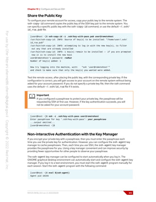 Chapter 10 | Configure and Secure SSH
Share the Public Key
To configure your remote account for access, copy your public key to the remote system. The
ssh-copy-id command copies the public key of the SSH key pair to the remote system. You
can specify a specific public key with the ssh-copy-id command, or use the default ~/.ssh/
id_rsa.pub file.
[user@host ~]$ ssh-copy-id -i .ssh/key-with-pass.pub user@remotehost
/usr/bin/ssh-copy-id: INFO: Source of key(s) to be installed: "/home/user/.ssh/
id_rsa.pub"
/usr/bin/ssh-copy-id: INFO: attempting to log in with the new key(s), to filter
out any that are already installed
/usr/bin/ssh-copy-id: INFO: 1 key(s) remain to be installed -- if you are prompted
now it is to install the new keys
user@remotehost's password: redhat
Number of key(s) added: 1
Now try logging into the machine, with: "ssh 'user@remotehost'"
and check to make sure that only the key(s) you wanted were added.
Test the remote access, after placing the public key, with the corresponding private key. If the
configuration is correct, you will gain access to your account on the remote system without being
asked for your account password. If you do not specify a private key file, then the ssh command
uses the default ~/.ssh/id_rsa file if it exists.
Important
If you configured a passphrase to protect your private key, the passphrase will be
requested by SSH at first use. However, if the key authentication succeeds, you will
not be asked for your account password.
[user@host ~]$ ssh -i .ssh/key-with-pass user@remotehost
Enter passphrase for key '.ssh/key-with-pass': your_passphrase
...output omitted...
[user@remotehost ~]$
Non-interactive Authentication with the Key Manager
If you encrypt your private key with a passphrase, then you must enter the passphrase each
time you use the private key for authentication. However, you can configure the ssh-agent key
manager to cache passphrases. Then, each time you use SSH, the ssh-agent key manager
provides the passphrase for you. Using a key manager convenient and can improve security by
providing fewer opportunities for other people to observe your passphrase.
The ssh-agent key manager can be configured to start automatically when you log in. The
GNOME graphical desktop environment can automatically start and configure the ssh-agent key
manager. If you log in to a text environment, you must start the ssh-agent program manually for
each session. Start the ssh-agent program with the following command:
[user@host ~]$ eval $(ssh-agent)
Agent pid 10155
RH124-RHEL9.0-en-2-20220609 313
 