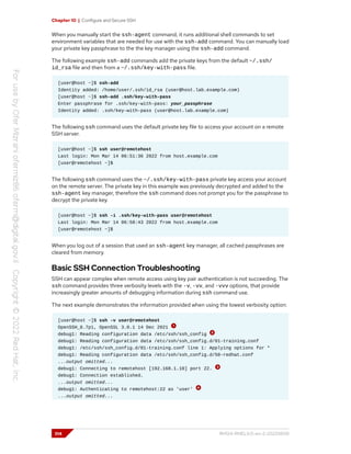 Chapter 10 | Configure and Secure SSH
When you manually start the ssh-agent command, it runs additional shell commands to set
environment variables that are needed for use with the ssh-add command. You can manually load
your private key passphrase to the the key manager using the ssh-add command.
The following example ssh-add commands add the private keys from the default ~/.ssh/
id_rsa file and then from a ~/.ssh/key-with-pass file.
[user@host ~]$ ssh-add
Identity added: /home/user/.ssh/id_rsa (user@host.lab.example.com)
[user@host ~]$ ssh-add .ssh/key-with-pass
Enter passphrase for .ssh/key-with-pass: your_passphrase
Identity added: .ssh/key-with-pass (user@host.lab.example.com)
The following ssh command uses the default private key file to access your account on a remote
SSH server.
[user@host ~]$ ssh user@remotehost
Last login: Mon Mar 14 06:51:36 2022 from host.example.com
[user@remotehost ~]$
The following ssh command uses the ~/.ssh/key-with-pass private key access your account
on the remote server. The private key in this example was previously decrypted and added to the
ssh-agent key manager, therefore the ssh command does not prompt you for the passphrase to
decrypt the private key.
[user@host ~]$ ssh -i .ssh/key-with-pass user@remotehost
Last login: Mon Mar 14 06:58:43 2022 from host.example.com
[user@remotehost ~]$
When you log out of a session that used an ssh-agent key manager, all cached passphrases are
cleared from memory.
Basic SSH Connection Troubleshooting
SSH can appear complex when remote access using key pair authentication is not succeeding. The
ssh command provides three verbosity levels with the -v, -vv, and -vvv options, that provide
increasingly greater amounts of debugging information during ssh command use.
The next example demonstrates the information provided when using the lowest verbosity option:
[user@host ~]$ ssh -v user@remotehost
OpenSSH_8.7p1, OpenSSL 3.0.1 14 Dec 2021
debug1: Reading configuration data /etc/ssh/ssh_config
debug1: Reading configuration data /etc/ssh/ssh_config.d/01-training.conf
debug1: /etc/ssh/ssh_config.d/01-training.conf line 1: Applying options for *
debug1: Reading configuration data /etc/ssh/ssh_config.d/50-redhat.conf
...output omitted...
debug1: Connecting to remotehost [192.168.1.10] port 22.
debug1: Connection established.
...output omitted...
debug1: Authenticating to remotehost:22 as 'user'
...output omitted...
314 RH124-RHEL9.0-en-2-20220609
 