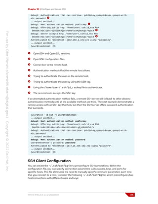 Chapter 10 | Configure and Secure SSH
debug1: Authentications that can continue: publickey,gssapi-keyex,gssapi-with-
mic,password
...output omitted...
debug1: Next authentication method: publickey
debug1: Offering public key: /home/user/.ssh/id_rsa RSA
SHA256:hDVJjD7xrUjXGZVRJQixxFV6NF/ssMjS6AuQ1+VqUc4
debug1: Server accepts key: /home/user/.ssh/id_rsa RSA
SHA256:hDVJjD7xrUjXGZVRJQixxFV6NF/ssMjS6AuQ1+VqUc4
Authenticated to remotehost ([192.168.1.10]:22) using "publickey".
...output omitted...
[user@remotehost ~]$
OpenSSH and OpenSSL versions.
OpenSSH configuration files.
Connection to the remote host.
Authentication methods that the remote host allows.
Trying to authenticate the user on the remote host.
Trying to authenticate the user by using the SSH key.
Using the /home/user/.ssh/id_rsa key file to authenticate.
The remote hosts accepts the SSH key.
If an attempted authentication method fails, a remote SSH server will fail back to other allowed
authentication methods until all the available methods are tried. The next example demonstrates a
remote access with an SSH key that fails, but then the SSH server offers password authentication
that succeeds.
[user@host ~]$ ssh -v user@remotehost
...output omitted...
debug1: Next authentication method: publickey
debug1: Offering public key: /home/user/.ssh/id_rsa RSA
SHA256:bsB6l5R184zvxNlrcRMmYd32oBkU1LgQj09dUBZ+Z/k
debug1: Authentications that can continue: publickey,gssapi-keyex,gssapi-with-
mic,password
...output omitted...
debug1: Next authentication method: password
user@remotehost's password: password
Authenticated to remotehost ([172.25.250.10]:22) using "password".
...output omitted...
[user@remotehost ~]$
SSH Client Configuration
You can create the ~/.ssh/config file to preconfigure SSH connections. Within the
configuration file, you can specify connection parameters such as users, keys, and ports for
specific hosts. This file eliminates the need to manually specify command parameters each time
that you connect to a host. Consider the following ~/.ssh/config file, which preconfigures two
host connections with different users and keys:
RH124-RHEL9.0-en-2-20220609 315
 