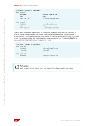 Chapter 10 | Configure and Secure SSH
[user@host ~]$ cat ~/.ssh/config
host servera
HostName servera.example.com
User usera
IdentityFile ~/.ssh/id_rsa_servera
host serverb
HostName serverb.example.com
User userb
IdentityFile ~/.ssh/id_rsa_serverb
The ~/.ssh/config file is also useful for configuring SSH jump hosts. An SSH jump host is
a server that acts as a proxy for SSH connections to other, usually internal, hosts. Consider a
scenario where a host called external is accessible via the internet, but a host called internal
is only internally accessible. Use the ProxyHost parameter within the ~/.ssh/config file to
connect to the internal host via the external host:
[user@host ~]$ cat ~/.ssh/config
host internal
HostName internal.example.com
ProxyHost external
host external
HostName external.example.com
References
ssh-keygen(1), ssh-copy-id(1), ssh-agent(1), and ssh-add(1) man pages
316 RH124-RHEL9.0-en-2-20220609
 
