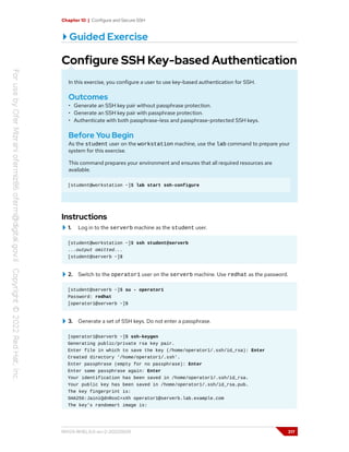 Chapter 10 | Configure and Secure SSH
Guided Exercise
Configure SSH Key-based Authentication
In this exercise, you configure a user to use key-based authentication for SSH.
Outcomes
• Generate an SSH key pair without passphrase protection.
• Generate an SSH key pair with passphrase protection.
• Authenticate with both passphrase-less and passphrase-protected SSH keys.
Before You Begin
As the student user on the workstation machine, use the lab command to prepare your
system for this exercise.
This command prepares your environment and ensures that all required resources are
available.
[student@workstation ~]$ lab start ssh-configure
Instructions
1. Log in to the serverb machine as the student user.
[student@workstation ~]$ ssh student@serverb
...output omitted...
[student@serverb ~]$
2. Switch to the operator1 user on the serverb machine. Use redhat as the password.
[student@serverb ~]$ su - operator1
Password: redhat
[operator1@serverb ~]$
3. Generate a set of SSH keys. Do not enter a passphrase.
[operator1@serverb ~]$ ssh-keygen
Generating public/private rsa key pair.
Enter file in which to save the key (/home/operator1/.ssh/id_rsa): Enter
Created directory '/home/operator1/.ssh'.
Enter passphrase (empty for no passphrase): Enter
Enter same passphrase again: Enter
Your identification has been saved in /home/operator1/.ssh/id_rsa.
Your public key has been saved in /home/operator1/.ssh/id_rsa.pub.
The key fingerprint is:
SHA256:JainiQdnRosC+xXh operator1@serverb.lab.example.com
The key's randomart image is:
RH124-RHEL9.0-en-2-20220609 317
 