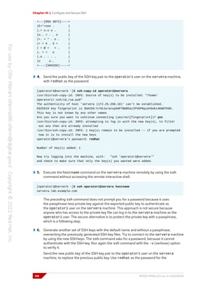 Chapter 10 | Configure and Secure SSH
+---[RSA 3072]----+
|E+*+ooo . |
|.= o.o o . |
|o.. = . . o |
|+. + * . o . |
|+ = X . S + |
| + @ + = . |
|. + = o |
|.o . . . . |
|o o.. |
+----[SHA256]-----+
4. Send the public key of the SSH key pair to the operator1 user on the servera machine,
with redhat as the password.
[operator1@serverb ~]$ ssh-copy-id operator1@servera
/usr/bin/ssh-copy-id: INFO: Source of key(s) to be installed: "/home/
operator1/.ssh/id_rsa.pub"
The authenticity of host 'servera (172.25.250.10)' can't be established.
ED25519 key fingerprint is SHA256:h/hEJa/anxp6AP7BmB5azIPVbPNqieh0oKi4KWOTK80.
This key is not known by any other names
Are you sure you want to continue connecting (yes/no/[fingerprint])? yes
/usr/bin/ssh-copy-id: INFO: attempting to log in with the new key(s), to filter
out any that are already installed
/usr/bin/ssh-copy-id: INFO: 1 key(s) remain to be installed -- if you are prompted
now it is to install the new keys
operator1@servera's password: redhat
Number of key(s) added: 1
Now try logging into the machine, with: "ssh 'operator1@servera'"
and check to make sure that only the key(s) you wanted were added.
5. Execute the hostname command on the servera machine remotely by using the ssh
command without accessing the remote interactive shell.
[operator1@serverb ~]$ ssh operator1@servera hostname
servera.lab.example.com
The preceding ssh command does not prompt you for a password because it uses
the passphrase-less private key against the exported public key to authenticate as
the operator1 user on the servera machine. This approach is not secure because
anyone who has access to the private key file can log in to the servera machine as the
operator1 user. The secure alternative is to protect the private key with a passphrase,
which is a following step.
6. Generate another set of SSH keys with the default name and without a passphrase,
overwriting the previously generated SSH key files. Try to connect to the servera machine
by using the new SSH keys. The ssh command asks for a password, because it cannot
authenticate with the SSH key. Run again the ssh command with the -v (verbose) option
to verify it.
Send the new public key of the SSH key pair to the operator1 user on the servera
machine, to replace the previous public key. Use redhat as the password for the
318 RH124-RHEL9.0-en-2-20220609
 
