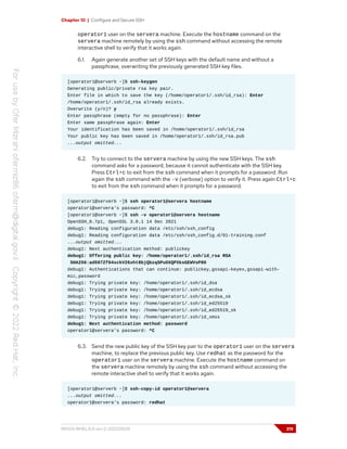 Chapter 10 | Configure and Secure SSH
operator1 user on the servera machine. Execute the hostname command on the
servera machine remotely by using the ssh command without accessing the remote
interactive shell to verify that it works again.
6.1. Again generate another set of SSH keys with the default name and without a
passphrase, overwriting the previously generated SSH key files.
[operator1@serverb ~]$ ssh-keygen
Generating public/private rsa key pair.
Enter file in which to save the key (/home/operator1/.ssh/id_rsa): Enter
/home/operator1/.ssh/id_rsa already exists.
Overwrite (y/n)? y
Enter passphrase (empty for no passphrase): Enter
Enter same passphrase again: Enter
Your identification has been saved in /home/operator1/.ssh/id_rsa
Your public key has been saved in /home/operator1/.ssh/id_rsa.pub
...output omitted...
6.2. Try to connect to the servera machine by using the new SSH keys. The ssh
command asks for a password, because it cannot authenticate with the SSH key.
Press Ctrl+c to exit from the ssh command when it prompts for a password. Run
again the ssh command with the -v (verbose) option to verify it. Press again Ctrl+c
to exit from the ssh command when it prompts for a password.
[operator1@serverb ~]$ ssh operator1@servera hostname
operator1@servera's password: ^C
[operator1@serverb ~]$ ssh -v operator1@servera hostname
OpenSSH_8.7p1, OpenSSL 3.0.1 14 Dec 2021
debug1: Reading configuration data /etc/ssh/ssh_config
debug1: Reading configuration data /etc/ssh/ssh_config.d/01-training.conf
...output omitted...
debug1: Next authentication method: publickey
debug1: Offering public key: /home/operator1/.ssh/id_rsa RSA
SHA256:ad597Zf64xckV26xht8bjQbzqSPuOXQPXksGEWVsP80
debug1: Authentications that can continue: publickey,gssapi-keyex,gssapi-with-
mic,password
debug1: Trying private key: /home/operator1/.ssh/id_dsa
debug1: Trying private key: /home/operator1/.ssh/id_ecdsa
debug1: Trying private key: /home/operator1/.ssh/id_ecdsa_sk
debug1: Trying private key: /home/operator1/.ssh/id_ed25519
debug1: Trying private key: /home/operator1/.ssh/id_ed25519_sk
debug1: Trying private key: /home/operator1/.ssh/id_xmss
debug1: Next authentication method: password
operator1@servera's password: ^C
6.3. Send the new public key of the SSH key pair to the operator1 user on the servera
machine, to replace the previous public key. Use redhat as the password for the
operator1 user on the servera machine. Execute the hostname command on
the servera machine remotely by using the ssh command without accessing the
remote interactive shell to verify that it works again.
[operator1@serverb ~]$ ssh-copy-id operator1@servera
...output omitted...
operator1@servera's password: redhat
RH124-RHEL9.0-en-2-20220609 319
 