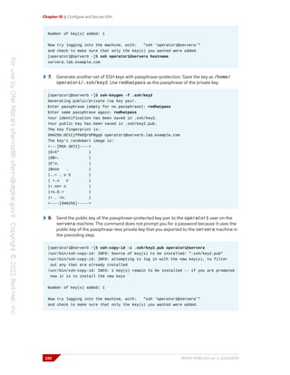 Chapter 10 | Configure and Secure SSH
Number of key(s) added: 1
Now try logging into the machine, with: "ssh 'operator1@servera'"
and check to make sure that only the key(s) you wanted were added.
[operator1@serverb ~]$ ssh operator1@servera hostname
servera.lab.example.com
7. Generate another set of SSH keys with passphrase-protection. Save the key as /home/
operator1/.ssh/key2. Use redhatpass as the passphrase of the private key.
[operator1@serverb ~]$ ssh-keygen -f .ssh/key2
Generating public/private rsa key pair.
Enter passphrase (empty for no passphrase): redhatpass
Enter same passphrase again: redhatpass
Your identification has been saved in .ssh/key2.
Your public key has been saved in .ssh/key2.pub.
The key fingerprint is:
SHA256:OCtCjfPm5QrbPBgqb operator1@serverb.lab.example.com
The key's randomart image is:
+---[RSA 3072]----+
|O=X* |
|OB=. |
|E*o. |
|Booo . |
|..= . o S |
| +.o o |
|+.oo+ o |
|+o.O.+ |
|+ . =o. |
+----[SHA256]-----+
8. Send the public key of the passphrase-protected key pair to the operator1 user on the
servera machine. The command does not prompt you for a password because it uses the
public key of the passphrase-less private key that you exported to the servera machine in
the preceding step.
[operator1@serverb ~]$ ssh-copy-id -i .ssh/key2.pub operator1@servera
/usr/bin/ssh-copy-id: INFO: Source of key(s) to be installed: ".ssh/key2.pub"
/usr/bin/ssh-copy-id: INFO: attempting to log in with the new key(s), to filter
out any that are already installed
/usr/bin/ssh-copy-id: INFO: 1 key(s) remain to be installed -- if you are prompted
now it is to install the new keys
Number of key(s) added: 1
Now try logging into the machine, with: "ssh 'operator1@servera'"
and check to make sure that only the key(s) you wanted were added.
320 RH124-RHEL9.0-en-2-20220609
 