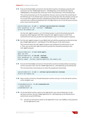 Chapter 10 | Configure and Secure SSH
9. Execute the hostname command on the servera machine remotely by using the ssh
command. Use the /home/operator1/.ssh/key2 key as the identity file. Specify
redhatpass as the passphrase, which you set for the private key in the preceding step.
The command prompts you for the passphrase that you used to protect the private key of
the SSH key pair. If an attacker gains access to the private key, then the attacker cannot use
it to access other systems because a passphrase protects the private key itself. The ssh
command uses a different passphrase from the operator1 user on the servera machine,
and so users must know both.
[operator1@serverb ~]$ ssh -i .ssh/key2 operator1@servera hostname
Enter passphrase for key '.ssh/key2': redhatpass
servera.lab.example.com
Use the ssh-agent program, as in the following step, to avoid interactively typing the
passphrase while logging in with SSH. Using the ssh-agent program is both more
convenient and more secure when the administrators log in to remote systems regularly.
10. Run the ssh-agent program in your Bash shell and add the passphrase-protected private
key (/home/operator1/.ssh/key2) of the SSH key pair to the shell session.
The command starts the ssh-agent program and configures the shell session to use
it. Then, you use the ssh-add command to provide the unlocked private key to the
ssh-agent program.
[operator1@serverb ~]$ eval $(ssh-agent)
Agent pid 1729
[operator1@serverb ~]$ ssh-add .ssh/key2
Enter passphrase for .ssh/key2: redhatpass
Identity added: .ssh/key2 (operator1@serverb.lab.example.com)
11. Execute the hostname command on the servera machine remotely without accessing a
remote interactive shell. Use the /home/operator1/.ssh/key2 key as the identity file.
The command does not prompt you to enter the passphrase interactively.
[operator1@serverb ~]$ ssh -i .ssh/key2 operator1@servera hostname
servera.lab.example.com
12. Open another terminal on the workstation machine and log in to the serverb machine
as the student user.
[student@workstation ~]$ ssh student@serverb
...output omitted...
[student@serverb ~]$
13. On the serverb machine, switch to the operator1 user and remotely log in to the
servera machine. Use the /home/operator1/.ssh/key2 key as the identity file to
authenticate using the SSH keys.
13.1. Use the su command to switch to the operator1 user. Use redhat as the password
for the operator1 user.
RH124-RHEL9.0-en-2-20220609 321
 