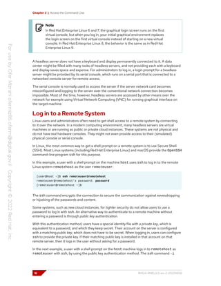Chapter 2 | Access the Command Line
Note
In Red Hat Enterprise Linux 6 and 7, the graphical login screen runs on the first
virtual console, but when you log in, your initial graphical environment replaces
the login screen on the first virtual console instead of starting on a new virtual
console. In Red Hat Enterprise Linux 8, the behavior is the same as in Red Hat
Enterprise Linux 9.
A headless server does not have a keyboard and display permanently connected to it. A data
center might be filled with many racks of headless servers, and not providing each with a keyboard
and display saves space and expense. For administrators to log in, a login prompt for a headless
server might be provided by its serial console, which runs on a serial port that is connected to a
networked console server for remote access.
The serial console is normally used to access the server if the server network card becomes
misconfigured and logging to the server over the conventional network connection becomes
impossible. Most of the time, however, headless servers are accessed by other means over the
network for example using Virtual Network Computing (VNC) for running graphical interface on
the target machine.
Log in to a Remote System
Linux users and administrators often need to get shell access to a remote system by connecting
to it over the network. In a modern computing environment, many headless servers are virtual
machines or are running as public or private cloud instances. These systems are not physical and
do not have real hardware consoles. They might not even provide access to their (simulated)
physical console or serial console.
In Linux, the most common way to get a shell prompt on a remote system is to use Secure Shell
(SSH). Most Linux systems (including Red Hat Enterprise Linux) and macOS provide the OpenSSH
command-line program ssh for this purpose.
In this example, a user with a shell prompt on the machine host uses ssh to log in to the remote
Linux system remotehost as the user remoteuser:
[user@host ~]$ ssh remoteuser@remotehost
remoteuser@remotehost's password: password
[remoteuser@remotehost ~]$
The ssh command encrypts the connection to secure the communication against eavesdropping
or hijacking of the passwords and content.
Some systems, such as new cloud instances, for tighter security do not allow users to use a
password to log in with ssh. An alternative way to authenticate to a remote machine without
entering a password is through public key authentication.
With this authentication method, users have a special identity file with a private key, which is
equivalent to a password, and which they keep secret. Their account on the server is configured
with a matching public key, which does not have to be secret. When logging in, users can configure
ssh to provide the private key. If their matching public key is installed in that account on that
remote server, then it logs in the user without asking for a password.
In the next example, a user with a shell prompt on the host machine logs in to remotehost as
remoteuser with ssh, by using the public key authentication method. The ssh command -i
16 RH124-RHEL9.0-en-2-20220609
 