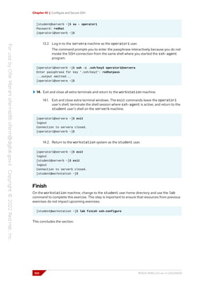 Chapter 10 | Configure and Secure SSH
[student@serverb ~]$ su - operator1
Password: redhat
[operator1@serverb ~]$
13.2. Log in to the servera machine as the operator1 user.
The command prompts you to enter the passphrase interactively because you do not
invoke the SSH connection from the same shell where you started the ssh-agent
program.
[operator1@serverb ~]$ ssh -i .ssh/key2 operator1@servera
Enter passphrase for key '.ssh/key2': redhatpass
...output omitted...
[operator1@servera ~]$
14. Exit and close all extra terminals and return to the workstation machine.
14.1. Exit and close extra terminal windows. The exit commands leave the operator1
user's shell; terminate the shell session where ssh-agent is active; and return to the
student user's shell on the serverb machine.
[operator1@servera ~]$ exit
logout
Connection to servera closed.
[operator1@serverb ~]$
14.2. Return to the workstation system as the student user.
[operator1@serverb ~]$ exit
logout
[student@serverb ~]$ exit
logout
Connection to serverb closed.
[student@workstation ~]$
Finish
On the workstation machine, change to the student user home directory and use the lab
command to complete this exercise. This step is important to ensure that resources from previous
exercises do not impact upcoming exercises.
[student@workstation ~]$ lab finish ssh-configure
This concludes the section.
322 RH124-RHEL9.0-en-2-20220609
 