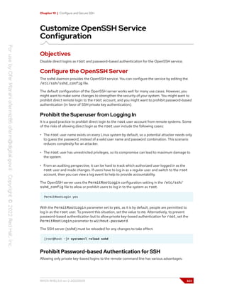 Chapter 10 | Configure and Secure SSH
Customize OpenSSH Service
Configuration
Objectives
Disable direct logins as root and password-based authentication for the OpenSSH service.
Configure the OpenSSH Server
The sshd daemon provides the OpenSSH service. You can configure the service by editing the
/etc/ssh/sshd_config file.
The default configuration of the OpenSSH server works well for many use cases. However, you
might want to make some changes to strengthen the security of your system. You might want to
prohibit direct remote login to the root account, and you might want to prohibit password-based
authentication (in favor of SSH private key authentication).
Prohibit the Superuser from Logging In
It is a good practice to prohibit direct login to the root user account from remote systems. Some
of the risks of allowing direct login as the root user include the following cases:
• The root user name exists on every Linux system by default, so a potential attacker needs only
to guess the password, instead of a valid user name and password combination. This scenario
reduces complexity for an attacker.
• The root user has unrestricted privileges, so its compromise can lead to maximum damage to
the system.
• From an auditing perspective, it can be hard to track which authorized user logged in as the
root user and made changes. If users have to log in as a regular user and switch to the root
account, then you can view a log event to help to provide accountability.
The OpenSSH server uses the PermitRootLogin configuration setting in the /etc/ssh/
sshd_config file to allow or prohibit users to log in to the system as root.
PermitRootLogin yes
With the PermitRootLogin parameter set to yes, as it is by default, people are permitted to
log in as the root user. To prevent this situation, set the value to no. Alternatively, to prevent
password-based authentication but to allow private key-based authentication for root, set the
PermitRootLogin parameter to without-password.
The SSH server (sshd) must be reloaded for any changes to take effect.
[root@host ~]# systemctl reload sshd
Prohibit Password-based Authentication for SSH
Allowing only private key-based logins to the remote command line has various advantages:
RH124-RHEL9.0-en-2-20220609 323
 