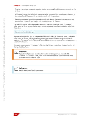 Chapter 10 | Configure and Secure SSH
• Attackers cannot use password-guessing attacks to remotely break into known accounts on the
system.
• With passphrase-protected private keys, an attacker needs both the passphrase and a copy of
the private key. With passwords, an attacker needs only the password.
• By using passphrase-protected private keys with ssh-agent, the passphrase is entered and
exposed less frequently, and logging in is more convenient for the user.
The OpenSSH server uses the PasswordAuthentication parameter in the /etc/ssh/
sshd_config file to control whether users can use password-based authentication to log in to
the system.
PasswordAuthentication yes
With the default value of yes for the PasswordAuthentication parameter in the /etc/ssh/
sshd_config file, the SSH server allows users to use password-based authentication while
logging in. The value of no for PasswordAuthentication prevents users from using password-
based authentication.
Whenever you change the /etc/ssh/sshd_config file, you must reload the sshd service for
changes to take effect.
Important
If you turn off password-based authentication for ssh, you must ensure that the
user's ~/.ssh/authorized_keys file on the remote server is populated with their
public key, so that they can log in.
References
ssh(1), sshd_config(5) man pages
324 RH124-RHEL9.0-en-2-20220609
 