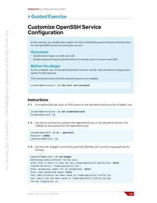 Chapter 10 | Configure and Secure SSH
Guided Exercise
Customize OpenSSH Service
Configuration
In this exercise, you disable direct logins as root and disable password-based authentication
for the OpenSSH service on one of your servers.
Outcomes
• Disable direct logins as root over ssh.
• Disable password-based authentication for remote users to connect over SSH.
Before You Begin
As the student user on the workstation machine, use the lab command to prepare your
system for this exercise.
This command ensures that all required resources are available.
[student@workstation ~]$ lab start ssh-customize
Instructions
1. From workstation, open an SSH session to the serverb machine as the student user.
[student@workstation ~]$ ssh student@serverb
[student@serverb ~]$
2. Use the su command to switch to the operator2 user on the serverb machine. Use
redhat as the password for the operator2 user.
[student@serverb ~]$ su - operator2
Password: redhat
[operator2@serverb ~]$
3. Use the ssh-keygen command to generate SSH keys. Do not enter any passphrase for
the keys.
[operator2@serverb ~]$ ssh-keygen
Generating public/private rsa key pair.
Enter file in which to save the key (/home/operator2/.ssh/id_rsa): Enter
Created directory '/home/operator2/.ssh'.
Enter passphrase (empty for no passphrase): Enter
Enter same passphrase again: Enter
Your identification has been saved in /home/operator2/.ssh/id_rsa.
Your public key has been saved in /home/operator2/.ssh/id_rsa.pub.
The key fingerprint is:
RH124-RHEL9.0-en-2-20220609 325
 