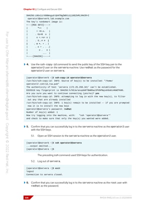 Chapter 10 | Configure and Secure SSH
SHA256:LN5x1irX0OWxgyd/qhATNgZWOtLUj16EZkM1JHkCR+I
operator2@serverb.lab.example.com
The key's randomart image is:
+---[RSA 3072]----+
| *=+ |
| = =O.o. |
| . Eo=B o |
| o +.=o+ o |
| . S..= = |
| . o +. + . |
| . o + . . .|
| o . o |
| ... |
+----[SHA256]-----+
4. Use the ssh-copy-id command to send the public key of the SSH key pair to the
operator2 user on the servera machine. Use redhat as the password for the
operator2 user on servera.
[operator2@serverb ~]$ ssh-copy-id operator2@servera
/usr/bin/ssh-copy-id: INFO: Source of key(s) to be installed: "/home/
operator2/.ssh/id_rsa.pub"
The authenticity of host 'servera (172.25.250.10)' can't be established.
ED25519 key fingerprint is SHA256:h/hEJa/anxp6AP7BmB5azIPVbPNqieh0oKi4KWOTK80.
Are you sure you want to continue connecting (yes/no)? yes
/usr/bin/ssh-copy-id: INFO: attempting to log in with the new key(s), to filter
out any that are already installed
/usr/bin/ssh-copy-id: INFO: 1 key(s) remain to be installed -- if you are prompted
now it is to install the new keys
operator2@servera's password: redhat
Number of key(s) added: 1
Now try logging into the machine, with: "ssh 'operator2@servera'"
and check to make sure that only the key(s) you wanted were added.
5. Confirm that you can successfully log in to the servera machine as the operator2 user
with the SSH keys.
5.1. Open an SSH session to the servera machine as the operator2 user.
[operator2@serverb ~]$ ssh operator2@servera
...output omitted...
[operator2@servera ~]$
The preceding ssh command used SSH keys for authentication.
5.2. Log out of servera.
[operator2@servera ~]$ exit
logout
Connection to servera closed.
6. Confirm that you can successfully log in to the servera machine as the root user with
redhat as the password.
326 RH124-RHEL9.0-en-2-20220609
 