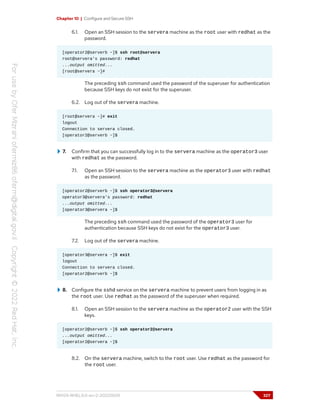 Chapter 10 | Configure and Secure SSH
6.1. Open an SSH session to the servera machine as the root user with redhat as the
password.
[operator2@serverb ~]$ ssh root@servera
root@servera's password: redhat
...output omitted...
[root@servera ~]#
The preceding ssh command used the password of the superuser for authentication
because SSH keys do not exist for the superuser.
6.2. Log out of the servera machine.
[root@servera ~]# exit
logout
Connection to servera closed.
[operator2@serverb ~]$
7. Confirm that you can successfully log in to the servera machine as the operator3 user
with redhat as the password.
7.1. Open an SSH session to the servera machine as the operator3 user with redhat
as the password.
[operator2@serverb ~]$ ssh operator3@servera
operator3@servera's password: redhat
...output omitted...
[operator3@servera ~]$
The preceding ssh command used the password of the operator3 user for
authentication because SSH keys do not exist for the operator3 user.
7.2. Log out of the servera machine.
[operator3@servera ~]$ exit
logout
Connection to servera closed.
[operator2@serverb ~]$
8. Configure the sshd service on the servera machine to prevent users from logging in as
the root user. Use redhat as the password of the superuser when required.
8.1. Open an SSH session to the servera machine as the operator2 user with the SSH
keys.
[operator2@serverb ~]$ ssh operator2@servera
...output omitted...
[operator2@servera ~]$
8.2. On the servera machine, switch to the root user. Use redhat as the password for
the root user.
RH124-RHEL9.0-en-2-20220609 327
 