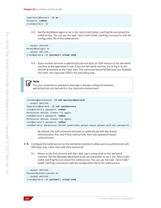 Chapter 10 | Configure and Secure SSH
[operator2@servera ~]$ su -
Password: redhat
[root@servera ~]#
8.3. Set PermitRootLogin to no in the /etc/ssh/sshd_config file and reload the
sshd service. You can use the vim /etc/ssh/sshd_config command to edit the
configuration file of the sshd service.
...output omitted...
PermitRootLogin no
...output omitted...
[root@servera ~]# systemctl reload sshd
8.4. Open another terminal on workstation and open an SSH session to the serverb
machine as the operator2 user. From the serverb machine, try to log in to the
servera machine as the root user. This command should fail because you disabled
the root user login over SSH in the preceding step.
Note
For your convenience, password-less login is already configured between
workstation and serverb in the classroom environment.
[student@workstation ~]$ ssh operator2@serverb
...output omitted...
[operator2@serverb ~]$ ssh root@servera
root@servera's password: redhat
Permission denied, please try again.
root@servera's password: redhat
Permission denied, please try again.
root@servera's password: redhat
root@servera: Permission denied (publickey,gssapi-keyex,gssapi-with-mic,password).
By default, the ssh command attempts to authenticate with key-based
authentication first, and if that method fails, then with password-based
authentication.
9. Configure the sshd service on the servera machine to allow users to authenticate with
SSH keys only, rather than with their passwords.
9.1. Return to the first terminal with the root user's active shell on the servera
machine. Set the PasswordAuthentication parameter to no in the /etc/ssh/
sshd_config file and reload the sshd service. You can use the vim /etc/ssh/
sshd_config command to edit the configuration file of the sshd service.
...output omitted...
PasswordAuthentication no
...output omitted...
[root@servera ~]# systemctl reload sshd
328 RH124-RHEL9.0-en-2-20220609
 