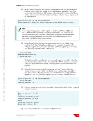 Chapter 10 | Configure and Secure SSH
9.2. Go to the second terminal with the operator2 user's active shell on the serverb
machine, and try to log in to the servera machine as the operator3 user. This
command should fail because SSH keys are not configured for the operator3 user,
and the sshd service on the servera machine does not allow the use of passwords
for authentication.
[operator2@serverb ~]$ ssh operator3@servera
operator3@servera: Permission denied (publickey,gssapi-keyex,gssapi-with-mic).
Note
For more granularity, you can use the explicit -o PubkeyAuthentication=no
and -o PasswordAuthentication=yes options with the ssh command. You
can then override the ssh command's defaults and confidently determine that the
preceding command fails based on the settings that you adjusted in the /etc/
ssh/sshd_config file in the preceding step.
9.3. Return to the first terminal with the root user's active shell on the servera
machine. Verify that PubkeyAuthentication is enabled in the /etc/ssh/
sshd_config file. You can use the vim /etc/ssh/sshd_config command to
view the configuration file of the sshd service.
...output omitted...
#PubkeyAuthentication yes
...output omitted...
The PubkeyAuthentication line is commented. Any commented line in this file
uses the default value. Commented lines indicate the default values of a parameter.
The public key authentication of SSH is active by default, as the commented line
indicates.
9.4. Return to the second terminal with the operator2 user's active shell on the
serverb machine and try to log in to the servera machine as the operator2
user. This command should succeed because the SSH keys are configured for the
operator2 user to log in to the servera machine from the serverb machine.
[operator2@serverb ~]$ ssh operator2@servera
...output omitted...
[operator2@servera ~]$
9.5. From the second terminal, exit the operator2 user's shell on both the servera and
serverb machines.
[operator2@servera ~]$ exit
logout
Connection to servera closed.
[operator2@serverb ~]$ exit
logout
Connection to serverb closed.
[student@workstation ~]$
9.6. Close the second terminal on the workstation machine.
RH124-RHEL9.0-en-2-20220609 329
 
