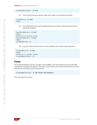 Chapter 10 | Configure and Secure SSH
[student@workstation ~]$ exit
9.7. From the first terminal, exit the root user's shell on the servera machine.
[root@servera ~]# exit
logout
9.8. From the first terminal, exit the operator2 user's shell on both the servera and
serverb machines.
[operator2@servera ~]$ exit
logout
Connection to servera closed.
[operator2@serverb ~]$ exit
logout
[student@serverb ~]$
9.9. Log out of serverb and return to the student user's shell on workstation.
[student@serverb ~]$ exit
logout
Connection to serverb closed.
[student@workstation ~]$
Finish
On the workstation machine, change to the student user home directory and use the lab
command to complete this exercise. This step is important to ensure that resources from previous
exercises do not impact upcoming exercises.
[student@workstation ~]$ lab finish ssh-customize
This concludes the section.
330 RH124-RHEL9.0-en-2-20220609
 