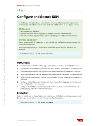 Chapter 10 | Configure and Secure SSH
Lab
Configure and Secure SSH
In this lab, you set up key-based authentication for users, and disable direct login as root
and password authentication for all users for the OpenSSH service on one of your servers.
Outcomes
• Authenticate with SSH keys.
• Prevent users from directly logging in as the root user over the ssh service.
• Prevent users from logging in to the system with SSH password-based authentication.
Before You Begin
As the student user on the workstation machine, use the lab command to prepare your
system for this exercise.
This command prepares your environment and ensures that all required resources are
available.
[student@workstation ~]$ lab start ssh-review
Instructions
1. From the workstation machine, log in to the servera machine as the student user.
2. Switch to the production1 user on the servera machine. Enter redhat as the password.
3. Generate passphrase-less SSH keys for the production1 user on the servera machine.
4. Send the public key of the SSH key pair to the production1 user on the serverb machine.
5. Verify that the production1 user can successfully log in to the serverb machine with the
SSH keys.
6. Configure the sshd service on serverb to prevent users from logging in as the root user.
Use redhat as the root password.
7. Configure the sshd service on the serverb machine to allow users to authenticate with
SSH keys only, rather than with their passwords.
Evaluation
As the student user on the workstation machine, use the lab command to grade your work.
Correct any reported failures and rerun the command until successful.
[student@workstation ~]$ lab grade ssh-review
RH124-RHEL9.0-en-2-20220609 331
 