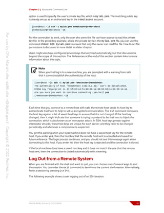 Chapter 2 | Access the Command Line
option is used to specify the user's private key file, which is mylab.pem. The matching public key
is already set up as an authorized key in the remoteuser account.
[user@host ~]$ ssh -i mylab.pem remoteuser@remotehost
[remoteuser@remotehost ~]$
For the connection to work, only the user who owns the file can have access to read the private
key file. In the preceding example, where the private key is in the mylab.pem file, you can use the
command chmod 600 mylab.pem to ensure that only the owner can read the file. How to set file
permissions is discussed in more detail in a later chapter.
Users might also have configured private keys that are tried automatically, but that discussion is
beyond the scope of this section. The References at the end of this section contain links to more
information about this topic.
Note
When you first log in to a new machine, you are prompted with a warning from ssh
that it cannot establish the authenticity of the host:
[user@host ~]$ ssh -i mylab.pem remoteuser@remotehost
The authenticity of host 'remotehost (192.0.2.42)' can't be established.
ECDSA key fingerprint is 47:bf:82:cd:fa:68:06:ee:d8:83:03:1a:bb:29:14:a3.
Are you sure you want to continue connecting (yes/no)? yes
[remoteuser@remotehost ~]$
Each time that you connect to a remote host with ssh, the remote host sends its host key to
authenticate itself and to help to set up encrypted communication. The ssh command compares
the host key against a list of saved host keys to ensure that it is not changed. If the host key
changed, then it might indicate that someone is trying to pretend to be that host to hijack the
connection, which is also known as an interceptor attack. In SSH, host keys protect against
interceptor attacks; these host keys are unique for each server; and they need to be changed
periodically and whenever a compromise is suspected.
You get this warning when your local machine does not have a saved host key for the remote
host. If you enter yes, then the host key that the remote host sent is accepted and saved for
future reference. The login process continues, and you should not see this message again when
connecting to this host. If you enter no, then the host key is rejected and the connection is closed.
If the local machine does have a saved host key and it does not match the one that the remote
host sent, then the connection is closed automatically with a warning.
Log Out from a Remote System
When you are finished with the shell and want to quit, you can choose one of several ways to end
the session. You can enter the exit command to terminate the current shell session. Alternatively,
finish a session by pressing Ctrl+D.
The following example shows a user logging out of an SSH session:
RH124-RHEL9.0-en-2-20220609 17
 
