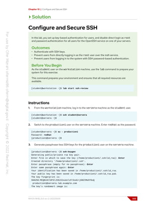 Chapter 10 | Configure and Secure SSH
Solution
Configure and Secure SSH
In this lab, you set up key-based authentication for users, and disable direct login as root
and password authentication for all users for the OpenSSH service on one of your servers.
Outcomes
• Authenticate with SSH keys.
• Prevent users from directly logging in as the root user over the ssh service.
• Prevent users from logging in to the system with SSH password-based authentication.
Before You Begin
As the student user on the workstation machine, use the lab command to prepare your
system for this exercise.
This command prepares your environment and ensures that all required resources are
available.
[student@workstation ~]$ lab start ssh-review
Instructions
1. From the workstation machine, log in to the servera machine as the student user.
[student@workstation ~]$ ssh student@servera
[student@servera ~]$
2. Switch to the production1 user on the servera machine. Enter redhat as the password.
[student@servera ~]$ su - production1
Password: redhat
[production1@servera ~]$
3. Generate passphrase-less SSH keys for the production1 user on the servera machine.
[production1@servera ~]$ ssh-keygen
Generating public/private rsa key pair.
Enter file in which to save the key (/home/production1/.ssh/id_rsa): Enter
Created directory '/home/production1/.ssh'.
Enter passphrase (empty for no passphrase): Enter
Enter same passphrase again: Enter
Your identification has been saved in /home/production1/.ssh/id_rsa.
Your public key has been saved in /home/production1/.ssh/id_rsa.pub.
The key fingerprint is:
SHA256:MCQ8nXClDFSlJV0i5IouUzlzFrbsdz+jO8ZIMeSTOuQ
production1@servera.lab.example.com
The key's randomart image is:
RH124-RHEL9.0-en-2-20220609 333
 