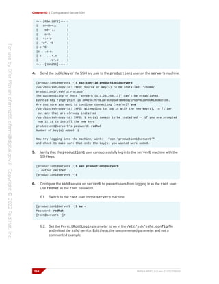 Chapter 10 | Configure and Secure SSH
+---[RSA 3072]----+
| o==B==.. |
| oB+*.. |
| o+B. |
| =.+*o |
| *o*. +S |
| o *E . |
|o . .o.o. |
| o ...+.o |
| .o+.o |
+----[SHA256]-----+
4. Send the public key of the SSH key pair to the production1 user on the serverb machine.
[production1@servera ~]$ ssh-copy-id production1@serverb
/usr/bin/ssh-copy-id: INFO: Source of key(s) to be installed: "/home/
production1/.ssh/id_rsa.pub"
The authenticity of host 'serverb (172.25.250.11)' can't be established.
ED25519 key fingerprint is SHA256:h/hEJa/anxp6AP7BmB5azIPVbPNqieh0oKi4KWOTK80.
Are you sure you want to continue connecting (yes/no)? yes
/usr/bin/ssh-copy-id: INFO: attempting to log in with the new key(s), to filter
out any that are already installed
/usr/bin/ssh-copy-id: INFO: 1 key(s) remain to be installed -- if you are prompted
now it is to install the new keys
production1@serverb's password: redhat
Number of key(s) added: 1
Now try logging into the machine, with: "ssh 'production1@serverb'"
and check to make sure that only the key(s) you wanted were added.
5. Verify that the production1 user can successfully log in to the serverb machine with the
SSH keys.
[production1@servera ~]$ ssh production1@serverb
...output omitted...
[production1@serverb ~]$
6. Configure the sshd service on serverb to prevent users from logging in as the root user.
Use redhat as the root password.
6.1. Switch to the root user on the serverb machine.
[production1@serverb ~]$ su -
Password: redhat
[root@serverb ~]#
6.2. Set the PermitRootLogin parameter to no in the /etc/ssh/sshd_config file
and reload the sshd service. Edit the active uncommented parameter and not a
commented example.
334 RH124-RHEL9.0-en-2-20220609
 