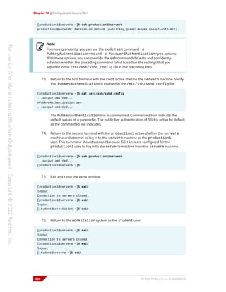 Chapter 10 | Configure and Secure SSH
[production1@servera ~]$ ssh production2@serverb
production2@serverb: Permission denied (publickey,gssapi-keyex,gssapi-with-mic).
Note
For more granularity, you can use the explicit ssh command -o
PubkeyAuthentication=no and -o PasswordAuthentication=yes options.
With these options, you can override the ssh command defaults and confidently
establish whether the preceding command failed based on the settings that you
adjusted in the /etc/ssh/sshd_config file in the preceding step.
7.3. Return to the first terminal with the root active shell on the serverb machine. Verify
that PubkeyAuthentication is enabled in the /etc/ssh/sshd_config file.
[production1@servera ~]$ cat /etc/ssh/sshd_config
...output omitted...
#PubkeyAuthentication yes
...output omitted...
The PubkeyAuthentication line is commented. Commented lines indicate the
default values of a parameter. The public key authentication of SSH is active by default,
as the commented line indicates.
7.4. Return to the second terminal with the production1 active shell on the servera
machine and attempt to log in to the serverb machine as the production1
user. This command should succeed because SSH keys are configured for the
production1 user to log in to the serverb machine from the servera machine.
[production1@servera ~]$ ssh production1@serverb
...output omitted...
[production1@serverb ~]$
7.5. Exit and close the extra terminal.
[production1@serverb ~]$ exit
logout
Connection to serverb closed.
[production1@servera ~]$ exit
logout
[student@workstation ~]$ exit
7.6. Return to the workstation system as the student user.
[production1@serverb ~]$ exit
logout
Connection to serverb closed.
[production1@servera ~]$ exit
logout
[student@servera ~]$ exit
336 RH124-RHEL9.0-en-2-20220609
 