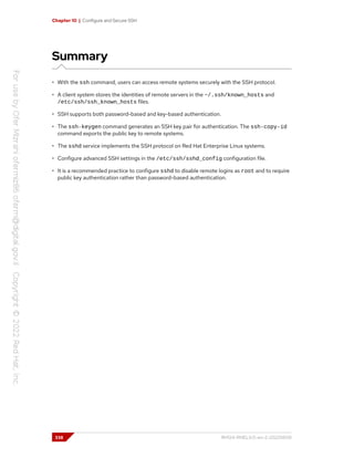 Chapter 10 | Configure and Secure SSH
Summary
• With the ssh command, users can access remote systems securely with the SSH protocol.
• A client system stores the identities of remote servers in the ~/.ssh/known_hosts and
/etc/ssh/ssh_known_hosts files.
• SSH supports both password-based and key-based authentication.
• The ssh-keygen command generates an SSH key pair for authentication. The ssh-copy-id
command exports the public key to remote systems.
• The sshd service implements the SSH protocol on Red Hat Enterprise Linux systems.
• Configure advanced SSH settings in the /etc/ssh/sshd_config configuration file.
• It is a recommended practice to configure sshd to disable remote logins as root and to require
public key authentication rather than password-based authentication.
338 RH124-RHEL9.0-en-2-20220609
 