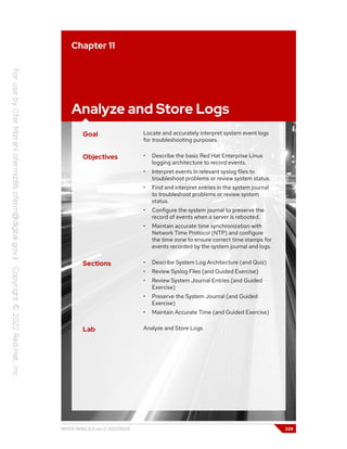 Chapter 11
Analyze and Store Logs
Goal Locate and accurately interpret system event logs
for troubleshooting purposes.
Objectives • Describe the basic Red Hat Enterprise Linux
logging architecture to record events.
• Interpret events in relevant syslog files to
troubleshoot problems or review system status.
• Find and interpret entries in the system journal
to troubleshoot problems or review system
status.
• Configure the system journal to preserve the
record of events when a server is rebooted.
• Maintain accurate time synchronization with
Network Time Protocol (NTP) and configure
the time zone to ensure correct time stamps for
events recorded by the system journal and logs.
Sections • Describe System Log Architecture (and Quiz)
• Review Syslog Files (and Guided Exercise)
• Review System Journal Entries (and Guided
Exercise)
• Preserve the System Journal (and Guided
Exercise)
• Maintain Accurate Time (and Guided Exercise)
Lab Analyze and Store Logs
RH124-RHEL9.0-en-2-20220609 339
 