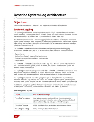 Chapter 11 | Analyze and Store Logs
Describe System Log Architecture
Objectives
Describe the basic Red Hat Enterprise Linux logging architecture to record events.
System Logging
The operating system kernel and other processes record a log of events that happen when the
system is running. These logs are used to audit the system and to troubleshoot problems. You can
use text utilities such as the less and tail commands to inspect these logs.
Red Hat Enterprise Linux uses a standard logging system that is based on the Syslog protocol to
log the system messages. Many programs use the logging system to record events and to organize
them into log files. The systemd-journald and rsyslog services handle the syslog messages
in Red Hat Enterprise Linux 9.
The systemd-journald service is at the heart of the operating system event logging
architecture. The systemd-journald service collects event messages from many sources:
• System kernel
• Output from the early stages of the boot process
• Standard output and standard error from daemons
• Syslog events
The systemd-journald service restructures the logs into a standard format and writes them
into a structured, indexed system journal. By default, this journal is stored on a file system that
does not persist across reboots.
The rsyslog service reads syslog messages that the systemd-journald service receives from
the journal as they arrive. The rsyslog service then processes the syslog events, and records
them to its log files or forwards them to other services according to its own configuration.
The rsyslog service sorts and writes syslog messages to the log files that do persist across
reboots in the /var/log directory. The service also sorts the log messages to specific log files
according to the type of program that sent each message and the priority of each syslog message.
In addition to syslog message files, the /var/log directory contains log files from other services
on the system. The following table lists some useful files in the /var/log directory.
Selected System Log Files
Log file Type of stored messages
/var/log/messages Most syslog messages are logged here. Exceptions include
messages about authentication and email processing, scheduled
job execution, and purely debugging-related messages.
/var/log/secure Syslog messages about security and authentication events.
/var/log/maillog Syslog messages about the mail server.
340 RH124-RHEL9.0-en-2-20220609
 