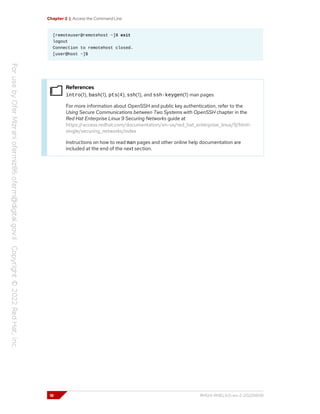 Chapter 2 | Access the Command Line
[remoteuser@remotehost ~]$ exit
logout
Connection to remotehost closed.
[user@host ~]$
References
intro(1), bash(1), pts(4), ssh(1), and ssh-keygen(1) man pages
For more information about OpenSSH and public key authentication, refer to the
Using Secure Communications between Two Systems with OpenSSH chapter in the
Red Hat Enterprise Linux 9 Securing Networks guide at
https://access.redhat.com/documentation/en-us/red_hat_enterprise_linux/9/html-
single/securing_networks/index
Instructions on how to read man pages and other online help documentation are
included at the end of the next section.
18 RH124-RHEL9.0-en-2-20220609
 