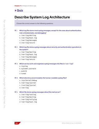 Chapter 11 | Analyze and Store Logs
Quiz
Describe System Log Architecture
Choose the correct answer to the following questions:
1. Which log file stores most syslog messages, except for the ones about authentication,
mail, scheduled jobs, and debugging?
a. /var/log/maillog
b. /var/log/boot.log
c. /var/log/messages
d. /var/log/secure
2. Which log file stores syslog messages about security and authentication operations in
the system?
a. /var/log/maillog
b. /var/log/boot.log
c. /var/log/messages
d. /var/log/secure
3. Which service sorts and organizes syslog messages into files in /var/log?
a. rsyslog
b. systemd-journald
c. auditd
d. tuned
4. Which directory accommodates the human-readable syslog files?
a. /sys/kernel/debug
b. /var/log/journal
c. /run/log/journal
d. /var/log
5. Which file stores syslog messages about the mail server?
a. /var/log/lastlog
b. /var/log/maillog
c. /var/log/tallylog
d. /var/log/boot.log
342 RH124-RHEL9.0-en-2-20220609
 