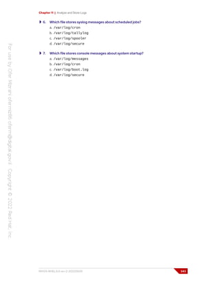 Chapter 11 | Analyze and Store Logs
6. Which file stores syslog messages about scheduled jobs?
a. /var/log/cron
b. /var/log/tallylog
c. /var/log/spooler
d. /var/log/secure
7. Which file stores console messages about system startup?
a. /var/log/messages
b. /var/log/cron
c. /var/log/boot.log
d. /var/log/secure
RH124-RHEL9.0-en-2-20220609 343
 