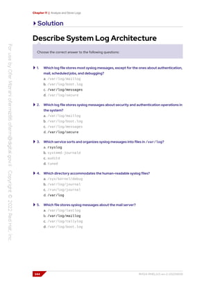 Chapter 11 | Analyze and Store Logs
Solution
Describe System Log Architecture
Choose the correct answer to the following questions:
1. Which log file stores most syslog messages, except for the ones about authentication,
mail, scheduled jobs, and debugging?
a. /var/log/maillog
b. /var/log/boot.log
c. /var/log/messages
d. /var/log/secure
2. Which log file stores syslog messages about security and authentication operations in
the system?
a. /var/log/maillog
b. /var/log/boot.log
c. /var/log/messages
d. /var/log/secure
3. Which service sorts and organizes syslog messages into files in /var/log?
a. rsyslog
b. systemd-journald
c. auditd
d. tuned
4. Which directory accommodates the human-readable syslog files?
a. /sys/kernel/debug
b. /var/log/journal
c. /run/log/journal
d. /var/log
5. Which file stores syslog messages about the mail server?
a. /var/log/lastlog
b. /var/log/maillog
c. /var/log/tallylog
d. /var/log/boot.log
344 RH124-RHEL9.0-en-2-20220609
 