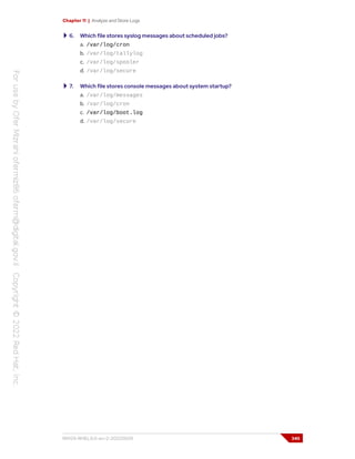 Chapter 11 | Analyze and Store Logs
6. Which file stores syslog messages about scheduled jobs?
a. /var/log/cron
b. /var/log/tallylog
c. /var/log/spooler
d. /var/log/secure
7. Which file stores console messages about system startup?
a. /var/log/messages
b. /var/log/cron
c. /var/log/boot.log
d. /var/log/secure
RH124-RHEL9.0-en-2-20220609 345
 