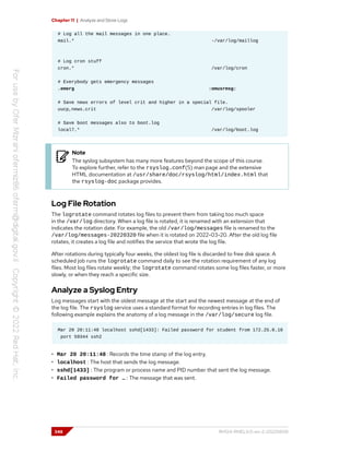 Chapter 11 | Analyze and Store Logs
# Log all the mail messages in one place.
mail.* -/var/log/maillog
# Log cron stuff
cron.* /var/log/cron
# Everybody gets emergency messages
.emerg :omusrmsg:
# Save news errors of level crit and higher in a special file.
uucp,news.crit /var/log/spooler
# Save boot messages also to boot.log
local7.* /var/log/boot.log
Note
The syslog subsystem has many more features beyond the scope of this course.
To explore further, refer to the rsyslog.conf(5) man page and the extensive
HTML documentation at /usr/share/doc/rsyslog/html/index.html that
the rsyslog-doc package provides.
Log File Rotation
The logrotate command rotates log files to prevent them from taking too much space
in the /var/log directory. When a log file is rotated, it is renamed with an extension that
indicates the rotation date. For example, the old /var/log/messages file is renamed to the
/var/log/messages-20220320 file when it is rotated on 2022-03-20. After the old log file
rotates, it creates a log file and notifies the service that wrote the log file.
After rotations during typically four weeks, the oldest log file is discarded to free disk space. A
scheduled job runs the logrotate command daily to see the rotation requirement of any log
files. Most log files rotate weekly; the logrotate command rotates some log files faster, or more
slowly, or when they reach a specific size.
Analyze a Syslog Entry
Log messages start with the oldest message at the start and the newest message at the end of
the log file. The rsyslog service uses a standard format for recording entries in log files. The
following example explains the anatomy of a log message in the /var/log/secure log file.
Mar 20 20:11:48 localhost sshd[1433]: Failed password for student from 172.25.0.10
port 59344 ssh2
• Mar 20 20:11:48 : Records the time stamp of the log entry.
• localhost : The host that sends the log message.
• sshd[1433] : The program or process name and PID number that sent the log message.
• Failed password for … : The message that was sent.
348 RH124-RHEL9.0-en-2-20220609
 
