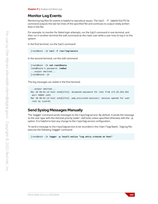 Chapter 11 | Analyze and Store Logs
Monitor Log Events
Monitoring log files for events is helpful to reproduce issues. The tail -f /path/to/file
command outputs the last ten lines of the specified file and continues to output newly written
lines in the file.
For example, to monitor for failed login attempts, run the tail command in one terminal, and
then run in another terminal the ssh command as the root user while a user tries to log in to the
system.
In the first terminal, run the tail command:
[root@host ~]# tail -f /var/log/secure
In the second terminal, run the ssh command:
[root@host ~]# ssh root@hosta
root@hosta's password: redhat
...output omitted...
[root@hostA ~]#
The log messages are visible in the first terminal.
...output omitted...
Mar 20 09:01:13 host sshd[2712]: Accepted password for root from 172.25.254.254
port 56801 ssh2
Mar 20 09:01:13 host sshd[2712]: pam_unix(sshd:session): session opened for user
root by (uid=0)
Send Syslog Messages Manually
The logger command sends messages to the rsyslog service. By default, it sends the message
to the user type with the notice priority (user.notice) unless specified otherwise with the -p
option. It is helpful to test any change to the rsyslog service configuration.
To send a message to the rsyslog service to be recorded in the /var/log/boot.log log file,
execute the following logger command:
[root@host ~]# logger -p local7.notice "Log entry created on host"
RH124-RHEL9.0-en-2-20220609 349
 
